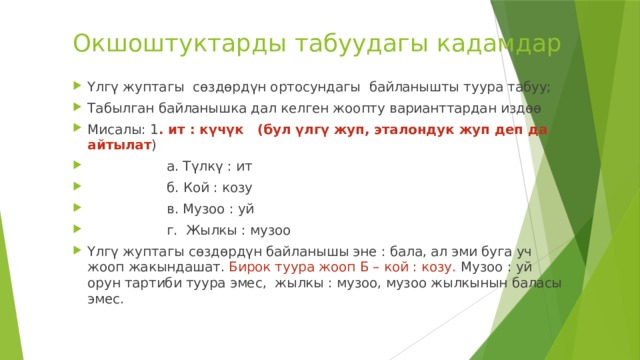 Окшоштуктарды табуудагы кадамдар Үлгү жуптагы сөздөрдүн ортосундагы байланышты туура табуу; Табылган байланышка дал келген жоопту варианттардан издөө Мисалы: 1 . ит : күчүк (бул үлгү жуп, эталондук жуп деп да айтылат )  а. Түлкү : ит  б. Кой : козу  в. Музоо : уй  г. Жылкы : музоо Үлгү жуптагы сөздөрдүн байланышы эне : бала, ал эми буга уч жооп жакындашат. Бирок туура жооп Б – кой : козу. Музоо : уй орун тартиби туура эмес, жылкы : музоо, музоо жылкынын баласы эмес. 