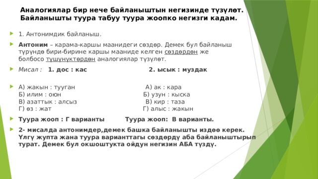 Аналогиялар бир нече байланыштын негизинде түзүлөт.  Байланышты туура табуу туура жоопко негизги кадам. 1. Антонимдик байланыш. Антоним  – карама-каршы маанидеги сөздөр. Демек бул байланыш түрүндө бири-бирине каршы мааниде келген  сөздөрдөн  же болбосо  түшүнүктөрдөн  аналогиялар түзүлөт. Мисал :  1. дос : кас 2. ысык : муздак   А) жакын : тууган А) ак : кара  Б) илим : оюн Б) узун : кыска  В) азаттык : алсыз В) кир : таза  Г) өз : жат Г) алыс : жакын Туура жооп : Г варианты Туура жооп: В варианты. 2- мисалда антонимдер,демек башка байланышты издөө керек. Үлгү жупта жана туура варианттагы сөздөрдү аба байланыштырып турат. Демек бул окшоштукта ойдун негизин АБА түздү. 