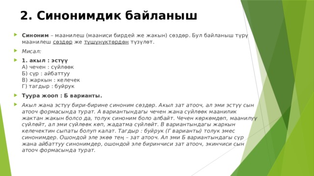 2. Синонимдик байланыш Синоним  – маанилеш (мааниси бирдей же жакын) сөздөр. Бул байланыш түрү маанилеш  сөздөр  же  түшүнүктөрдөн  түзүлөт. Мисал: 1. акыл : эстүү  А) чечен : сүйлөөк  Б) сүр : айбаттуу  В) жаркын : келечек  Г) тагдыр : буйрук Туура жооп : Б варианты. Акыл жана эстүү бири-бирине синоним сөздөр. Акыл зат атооч, ал эми эстүү сын атооч формасында турат. А вариантындагы чечен жана сүйлөөк маанилик жактан жакын болсо да, толук синоним боло албайт. Чечен көркөмдөп, маанилүү сүйлөйт, ал эми сүйлөөк көп, жадатма сүйлөйт. В вариантындагы жаркын келечектин сыпаты болуп калат. Тагдыр : буйрук (Г варианты) толук эмес синонимдер. Ошондой эле экөө тең – зат атооч. Ал эми Б вариантындагы сүр жана айбаттуу синонимдер, ошондой эле биринчиси зат атооч, экинчиси сын атооч формасында турат. 