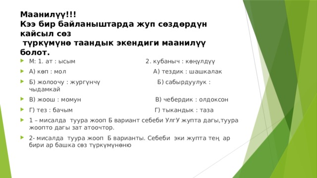 Маанилүү!!!  Кээ бир байланыштарда жуп сөздөрдүн кайсыл сөз  түркүмүнө таандык экендиги маанилүү болот. М: 1. ат : ысым 2. кубаныч : көңүлдүү А) көп : мол А) тездик : шашкалак Б) жолоочу : жургүнчү Б) сабырдуулук : чыдамкай В) жоош : момун В) чебердик : олдоксон Г) тез : бачым Г) тыкандык : таза 1 – мисалда туура жооп Б вариант себеби УлгУ жупта дагы,туура жоопто дагы зат атоочтор. 2- мисалда туура жооп Б варианты. Себеби эки жупта тең ар бири ар башка сөз түркүмүнөню 