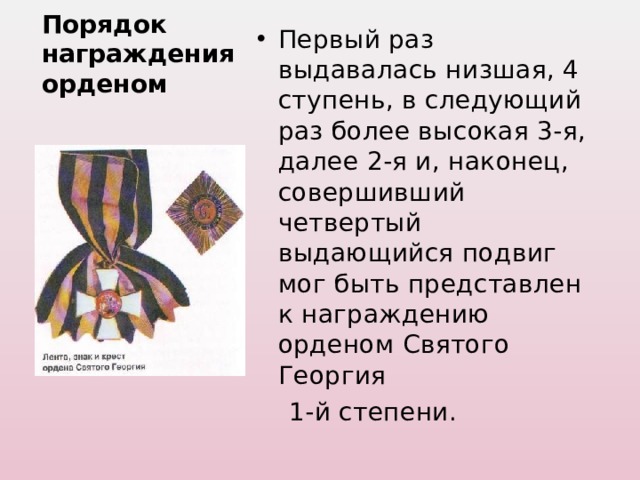 Первый раз выдавалась низшая, 4 ступень, в следующий раз более высокая 3-я, далее 2-я и, наконец, совершивший четвертый выдающийся подвиг мог быть представлен к награждению орденом Святого Георгия  1-й степени. Порядок награждения орденом 