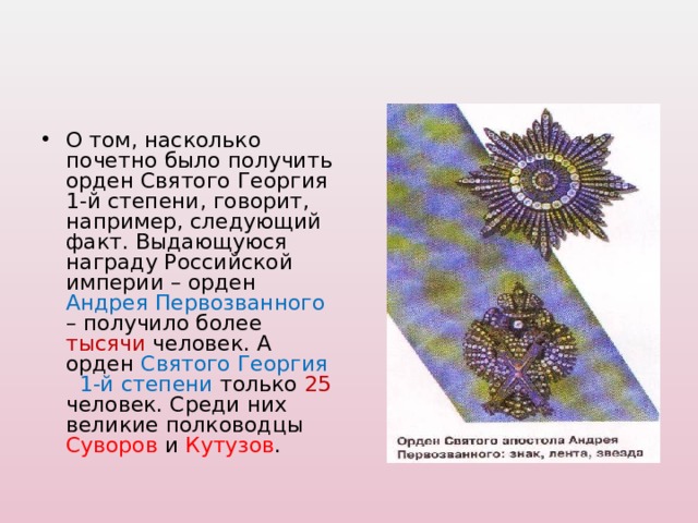 О том, насколько почетно было получить орден Святого Георгия 1-й степени, говорит, например, следующий факт. Выдающуюся награду Российской империи – орден Андрея Первозванного – получило более тысячи человек. А орден Святого Георгия 1-й степени только 25 человек. Среди них великие полководцы Суворов и Кутузов . 