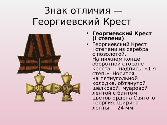 Знак отличия — Георгиевский Крест Георгиевский Крест (I степени) Георгиевский Крест I степени из серебра с позолотой. На нижнем конце оборотной стороне креста — надпись: «1-я степ.». Носится на пятиугольной колодке, обтянутой шелковой, муаровой лентой с бантом цветов ордена Святого Георгия. Ширина ленты — 24 мм.  