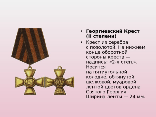 Георгиевский Крест (II степени) Крест из серебра с позолотой. На нижнем конце оборотной стороны креста — надпись: «2-я степ.». Носится на пятиугольной колодке, обтянутой шелковой, муаровой лентой цветов ордена Святого Георгия. Ширина ленты — 24 мм.  