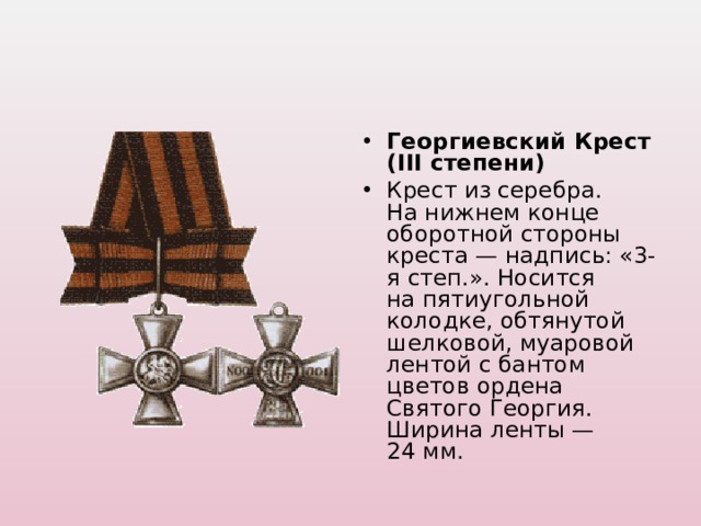 Георгиевский Крест (III степени) Крест из серебра. На нижнем конце оборотной стороны креста — надпись: «3-я степ.». Носится на пятиугольной колодке, обтянутой шелковой, муаровой лентой с бантом цветов ордена Святого Георгия. Ширина ленты — 24 мм.  