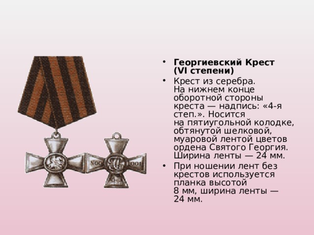 Георгиевский Крест (VI степени) Крест из серебра. На нижнем конце оборотной стороны креста — надпись: «4-я степ.». Носится на пятиугольной колодке, обтянутой шелковой, муаровой лентой цветов ордена Святого Георгия. Ширина ленты — 24 мм. При ношении лент без крестов используется планка высотой 8 мм, ширина ленты — 24 мм.  