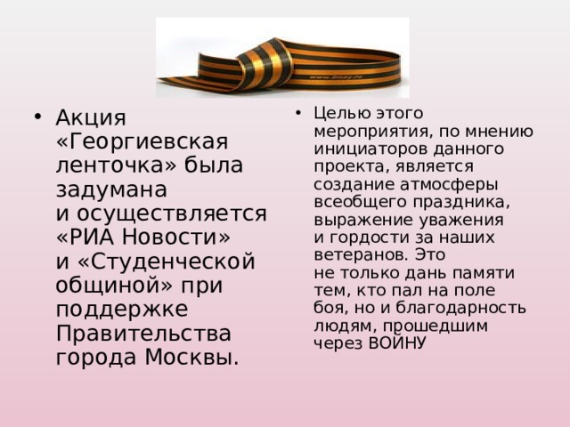 Акция «Георгиевская ленточка» была задумана и осуществляется «РИА Новости» и «Студенческой общиной» при поддержке Правительства города Москвы.  Целью этого мероприятия, по мнению инициаторов данного проекта, является создание атмосферы всеобщего праздника, выражение уважения и гордости за наших ветеранов. Это не только дань памяти тем, кто пал на поле боя, но и благодарность людям, прошедшим через ВОЙНУ 
