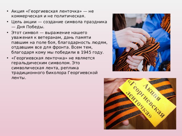 Акция «Георгиевская ленточка» — не коммерческая и не политическая. Цель акции — создание символа праздника — Дня Победы. Этот символ — выражение нашего уважения к ветеранам, дань памяти павшим на поле боя, благодарность людям, отдавшим все для фронта. Всем тем, благодаря кому мы победили в 1945 году. «Георгиевская ленточка» не является геральдическим символом. Это символическая лента, реплика традиционного биколора Георгиевской ленты.   