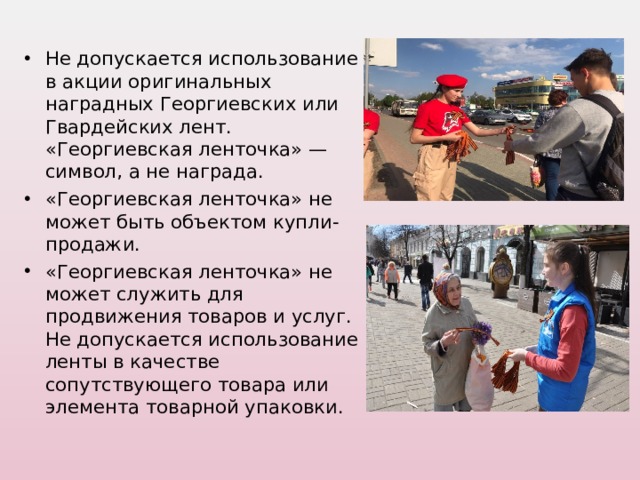 Не допускается использование в акции оригинальных наградных Георгиевских или Гвардейских лент. «Георгиевская ленточка» — символ, а не награда. «Георгиевская ленточка» не может быть объектом купли-продажи. «Георгиевская ленточка» не может служить для продвижения товаров и услуг. Не допускается использование ленты в качестве сопутствующего товара или элемента товарной упаковки.  