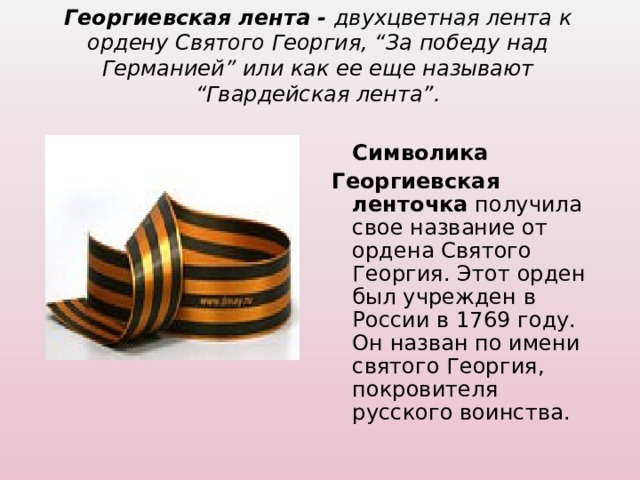 Георгиевская лента - двухцветная лента к ордену Святого Георгия, “За победу над Германией” или как ее еще называют “Гвардейская лента”.    Символика Георгиевская ленточка получила свое название от ордена Святого Георгия. Этот орден был учрежден в России в 1769 году. Он назван по имени святого Георгия, покровителя русского воинства. 