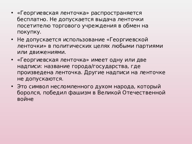 «Георгиевская ленточка» распространяется бесплатно. Не допускается выдача ленточки посетителю торгового учреждения в обмен на покупку. Не допускается использование «Георгиевской ленточки» в политических целях любыми партиями или движениями. «Георгиевская ленточка» имеет одну или две надписи: название города/государства, где произведена ленточка. Другие надписи на ленточке не допускаются. Это символ несломленного духом народа, который боролся, победил фашизм в Великой Отечественной войне  