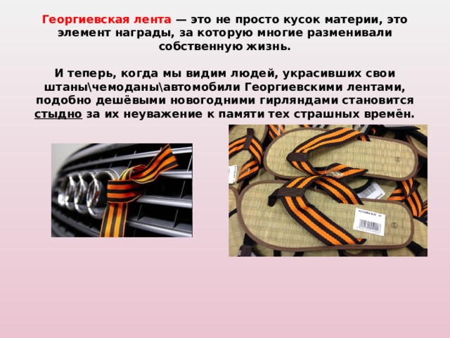  Георгиевская лента — это не просто кусок материи, это элемент награды, за которую многие разменивали собственную жизнь.   И теперь, когда мы видим людей, украсивших свои штаны\чемоданы\автомобили Георгиевскими лентами, подобно дешёвыми новогодними гирляндами становится стыдно за их неуважение к памяти тех страшных времён.   