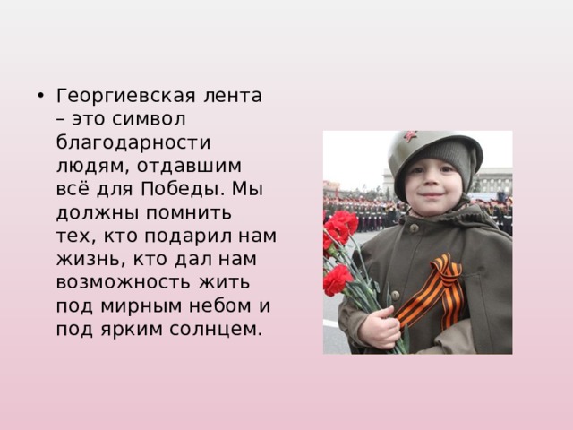 Георгиевская лента – это символ благодарности людям, отдавшим всё для Победы. Мы должны помнить тех, кто подарил нам жизнь, кто дал нам возможность жить под мирным небом и под ярким солнцем.  