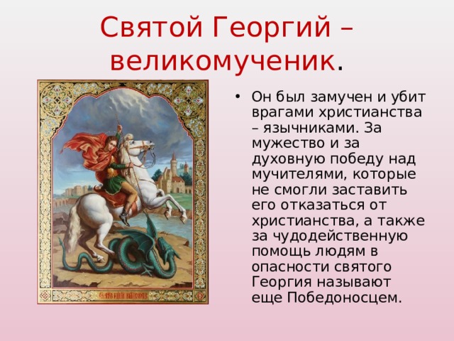 Святой Георгий – великомученик . Он был замучен и убит врагами христианства – язычниками. За мужество и за духовную победу над мучителями, которые не смогли заставить его отказаться от христианства, а также за чудодейственную помощь людям в опасности святого Георгия называют еще Победоносцем. 