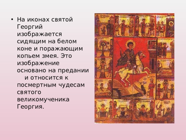 На иконах святой Георгий изображается сидящим на белом коне и поражающим копьем змея. Это изображение основано на предании и относится к посмертным чудесам святого великомученика Георгия. 