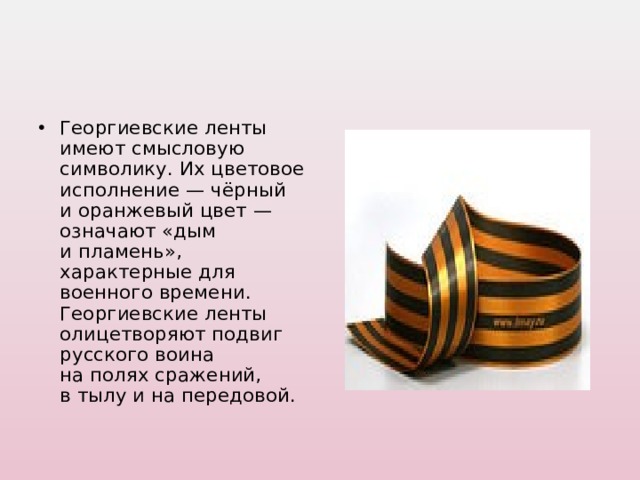 Георгиевские ленты имеют смысловую символику. Их цветовое исполнение — чёрный и оранжевый цвет — означают «дым и пламень», характерные для военного времени. Георгиевские ленты олицетворяют подвиг русского воина на полях сражений, в тылу и на передовой.  