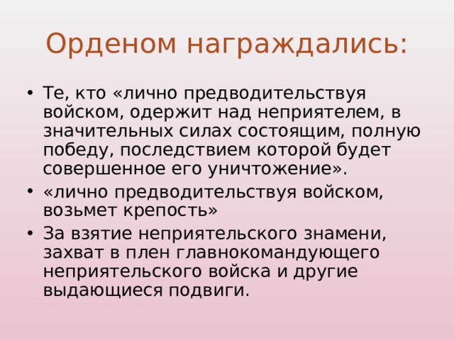 Орденом награждались: Те, кто «лично предводительствуя войском, одержит над неприятелем, в значительных силах состоящим, полную победу, последствием которой будет совершенное его уничтожение». «лично предводительствуя войском, возьмет крепость» За взятие неприятельского знамени, захват в плен главнокомандующего неприятельского войска и другие выдающиеся подвиги. 