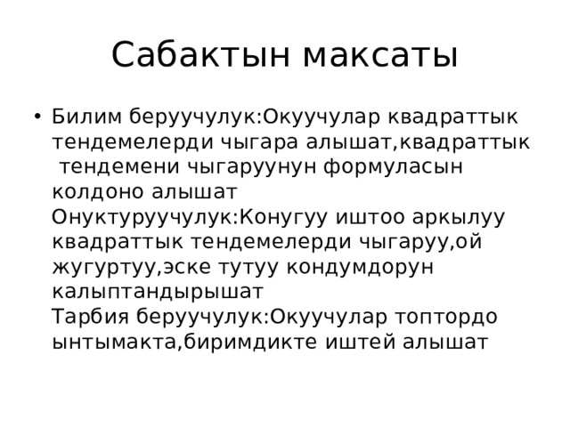 Сабактын максаты Билим беруучулук:Окуучулар квадраттык тендемелерди чыгара алышат,квадраттык тендемени чыгаруунун формуласын колдоно алышат Онуктуруучулук:Конугуу иштоо аркылуу квадраттык тендемелерди чыгаруу,ой жугуртуу,эске тутуу кондумдорун калыптандырышат Тарбия беруучулук:Окуучулар топтордо ынтымакта,биримдикте иштей алышат 