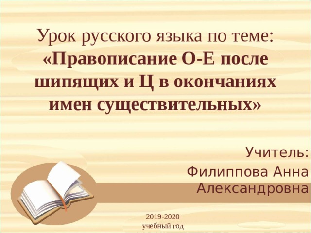Урок русского языка по теме:  «Правописание О-Е после шипящих и Ц в окончаниях имен существительных» Учитель: Филиппова Анна Александровна 2019-2020 учебный год 