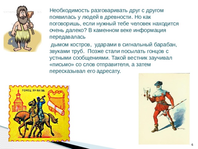 Необходимость разговаривать друг с другом появилась у людей в древности. Но как поговоришь, если нужный тебе человек находится очень далеко? В каменном веке информация передавалась  дымом костров, ударами в сигнальный барабан, звуками труб. Позже стали посылать гонцов с устными сообщениями. Такой вестник заучивал «письмо» со слов отправителя, а затем пересказывал его адресату.  