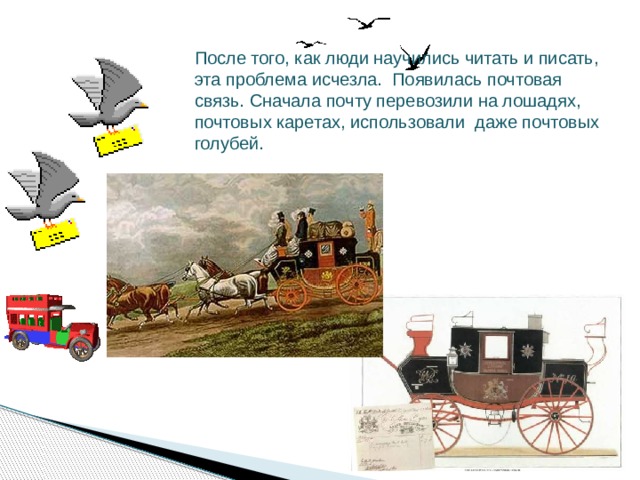 После того, как люди научились читать и писать, эта проблема исчезла. Появилась почтовая связь. Сначала почту перевозили на лошадях, почтовых каретах, использовали даже почтовых голубей.  