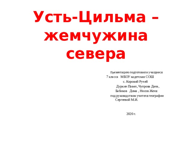 Усть-Цильма – жемчужина севера  Пр езентацию подготовили учащиеся  7 класса МБОУ кадетская СОШ  с. Коровий Ручей  Дуркин Павел, Чупрова Дана,  Бабиков Дима , Носов Женя  под руководством учителя географии  Сергеевой М.И.    2020 г. 