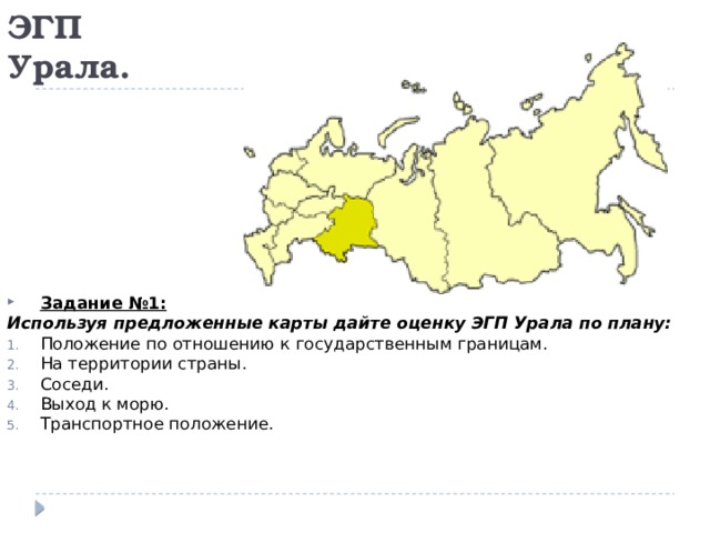 ЭГП Урала. Задание №1: Используя предложенные карты дайте оценку ЭГП Урала по плану: Положение по отношению к государственным границам. На территории страны. Соседи. Выход к морю. Транспортное положение. 