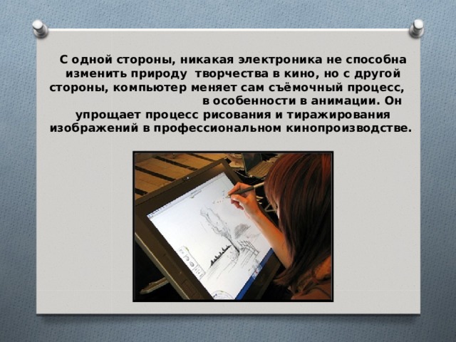 С одной стороны, никакая электроника не способна изменить природу творчества в кино, но с другой стороны, компьютер меняет сам съёмочный процесс, в особенности в анимации. Он упрощает процесс рисования и тиражирования изображений в профессиональном кинопроизводстве. 