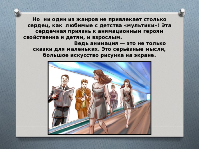 Но ни один из жанров не привлекает столько сердец, как любимые с детства «мультики»! Эта сердечная приязнь к анимационным героям свойственна и детям, и взрослым. Ведь анимация — это не только сказки для маленьких. Это серьёзные мысли, большое искусство рисунка на экране. 