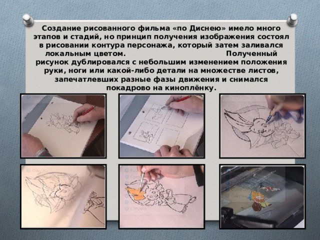 Создание рисованного фильма «по Диснею» имело много этапов и стадий, но принцип получения изображения состоял в рисовании контура персонажа, который затем заливался локальным цветом. Полученный рисунок дублировался с небольшим изменением положения руки, ноги или какой-либо детали на множестве листов, запечатлевших разные фазы движения и снимался покадрово на киноплёнку.  