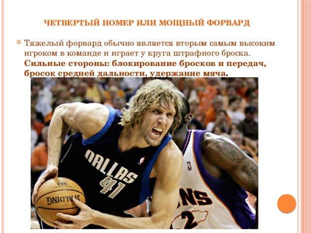 Четвертый номер или мощный форвард Тяжелый форвард обычно является вторым самым высоким игроком в команде и играет у круга штрафного броска. Сильные стороны: блокирование бросков и передач, бросок средней дальности, удержание мяча . 
