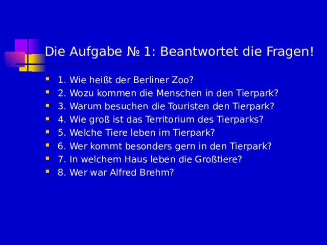 Die Aufgabe № 1 : В eantwortet die Fragen! 1. Wie hei ßt der Berliner Zoo? 2. Wozu kommen die Menschen in den Tierpark? 3. Warum besuchen die Touristen den Tierpark? 4. Wie groß ist das Territorium des Tierparks? 5. Welche Tiere leben im Tierpark? 6. Wer kommt besonders gern in den Tierpark? 7. In welchem Haus leben die Großtiere? 8. Wer war Alfred Brehm? 