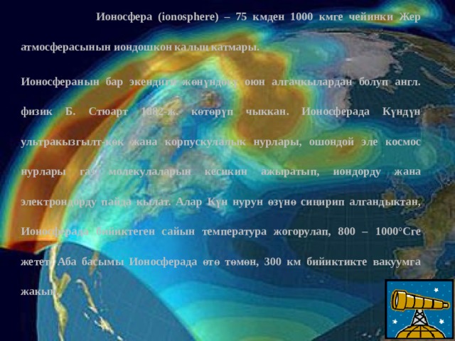  Ионосфера (ionosphere) – 75 кмден 1000 кмге чейинки Жер атмосферасынын иондошкон калың катмары. Ионосферанын бар экендиги жөнүндөгү оюн алгачкылардан болуп англ. физик Б. Стюарт 1882-ж. көтөрүп чыккан. Ионосферада Күндүн ультракызгылт-көк жана корпускулалык нурлары, ошондой эле космос нурлары газ молекулаларын кесикин ажыратып, иондорду жана электрондорду пайда кылат. Алар Күн нурун өзүнө сиңирип алгандыктан, Ионосферада бийиктеген сайын температура жогорулап, 800 – 1000°Сге жетет. Аба басымы Ионосферада өтө төмөн, 300 км бийиктикте вакуумга жакын. 