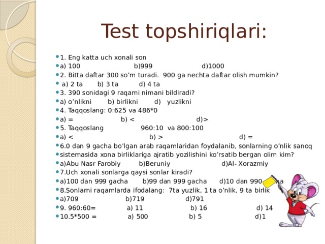 Test topshiriqlari: 1. Eng katta uch xonali son a) 100 b)999 d)1000 2. Bitta daftar 300 so’m turadi. 900 ga nechta daftar olish mumkin?  a) 2 ta b) 3 ta d) 4 ta 3. 390 sonidagi 9 raqami nimani bildiradi? a) o’nlikni b) birlikni d) yuzlikni 4. Taqqoslang: 0:625 va 486*0 a) = b)  5. Taqqoslang 960:10 va 800:100 a)  d) = 6.0 dan 9 gacha bo’lgan arab raqamlaridan foydalanib, sonlarning o’nlik sanoq sistemasida xona birliklariga ajratib yozilishini ko’rsatib bergan olim kim? a)Abu Nasr Farobiy b)Beruniy d)Al- Xorazmiy 7.Uch xonali sonlarga qaysi sonlar kiradi? a)100 dan 999 gacha b)99 dan 999 gacha d)10 dan 990 gacha 8.Sonlarni raqamlarda ifodalang: 7ta yuzlik, 1 ta o’nlik, 9 ta birlik a)709 b)719 d)791 9. 960:60= a) 11 b) 16 d) 14 10.5*500 = a) 500 b) 5 d)1 