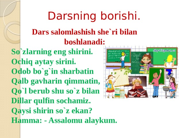 Darsning borishi. Dars salomlashish she`ri bilan boshlanadi: So`zlarning eng shirini. Ochiq aytay sirini. Odob bo`g`in sharbatin Qalb gavharin qimmatin, Qo`l berub shu so`z bilan Dillar qulfin sochamiz. Qaysi shirin so`z ekan? Hamma: - Assalomu alaykum. 