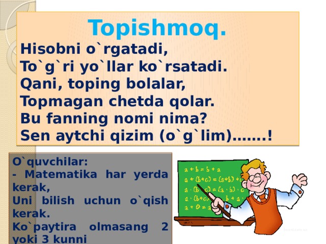 Topishmoq. Hisobni o`rgatadi, To`g`ri yo`llar ko`rsatadi. Qani, toping bolalar, Topmagan chetda qolar. Bu fanning nomi nima? Sen aytchi qizim (o`g`lim)…….! O`quvchilar: - Matematika har yerda kerak, Uni bilish uchun o`qish kerak. Ko`paytira olmasang 2 yoki 3 kunni O`rgangan chiqadi puchga. 