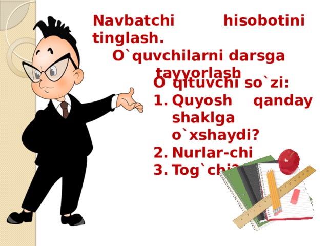 Navbatchi hisobotini tinglash. O`quvchilarni darsga tayyorlash O`qituvchi so`zi: Quyosh qanday shaklga o`xshaydi? Nurlar-chi Tog`chi? 