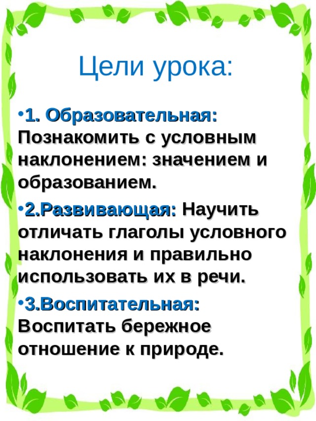 Цели урока: 1. Образовательная: Познакомить с условным наклонением: значением и образованием. 2.Развивающая: Научить отличать глаголы условного наклонения и правильно использовать их в речи. 3.Воспитательная: Воспитать бережное отношение к природе. 