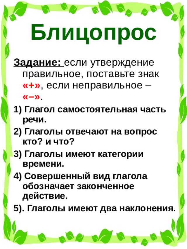 Блиц­опрос Задание: если утверждение правильное, поставьте знак «+» , если неправильное – «–» . 1) Глагол самостоятельная часть речи. 2) Глаголы отвечают на вопрос кто? и что? 3) Глаголы имеют категории времени. 4) Совершенный вид глагола обозначает законченное действие. 5). Глаголы имеют два наклонения.   