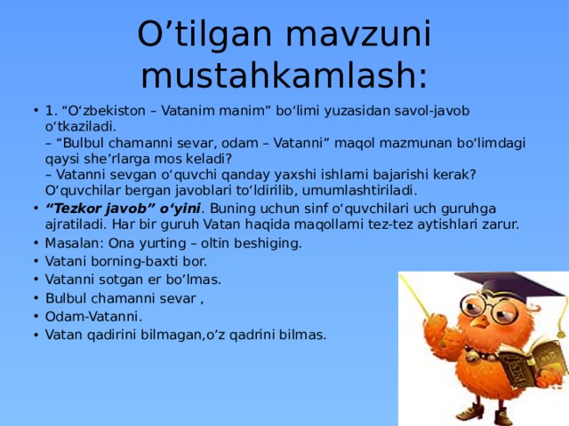 O’tilgan mavzuni mustahkamlash: 1. “O‘zbekiston – Vatanim manim” bo‘limi yuzasidan savol-javob o‘tkaziladi.  – “Bulbul chamanni sevar, odam – Vatanni” maqol mazmunan bo‘limdagi qaysi she’rlarga mos keladi?  – Vatanni sevgan o‘quvchi qanday yaxshi ishlarni bajarishi kerak?  O‘quvchilar bergan javoblari to‘ldirilib, umumlashtiriladi. “ Tezkor javob” o‘yini . Buning uchun sinf o‘quvchilari uch guruhga ajratiladi. Har bir guruh Vatan haqida maqollarni tez-tez aytishlari zarur. Masalan: Ona yurting – oltin beshiging. Vatani borning-baxti bor. Vatanni sotgan er bo’lmas. Bulbul chamanni sevar , Odam-Vatanni. Vatan qadirini bilmagan,o’z qadrini bilmas.    