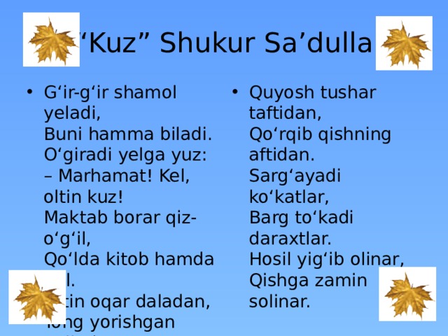 “ Kuz” Shukur Sa’dulla G‘ir-g‘ir shamol yeladi,  Buni hamma biladi.  O‘giradi yelga yuz:  – Marhamat! Kel, oltin kuz!  Maktab borar qiz-o‘g‘il,  Qo‘lda kitob hamda gul.  Oltin oqar daladan,  Tong yorishgan palladan   Quyosh tushar taftidan,  Qo‘rqib qishning aftidan.  Sarg‘ayadi ko‘katlar,  Barg to‘kadi daraxtlar.  Hosil yig‘ib olinar,  Qishga zamin solinar.   