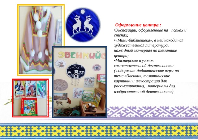  Оформление центра : Экспозиции, оформленные на полках и стенах; «Мини-библиотека», в ней находится художественная литература, наглядный материал по тематике центра; Мастерская и уголок самостоятельной деятельности ( содержит дидактические игры по теме «Эвенки», тематические картинки и иллюстрации для рассматривания, материалы для изобразительной деятельности ) 