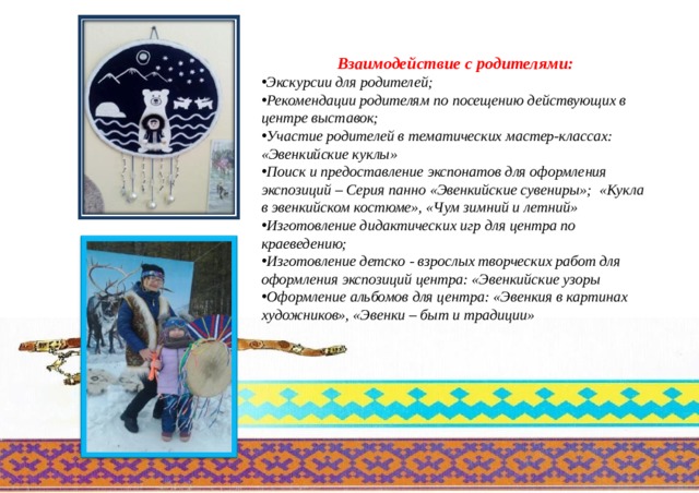  Взаимодействие с родителями: Экскурсии для родителей; Рекомендации родителям по посещению действующих в центре выставок; Участие родителей в тематических мастер-классах: «Эвенкийские куклы» Поиск и предоставление экспонатов для оформления экспозиций – Серия панно «Эвенкийские сувениры»; «Кукла в эвенкийском костюме», «Чум зимний и летний» Изготовление дидактических игр для центра по краеведению; Изготовление детско - взрослых творческих работ для оформления экспозиций центра: «Эвенкийские узоры Оформление альбомов для центра: «Эвенкия в картинах художников», «Эвенки – быт и традиции» 