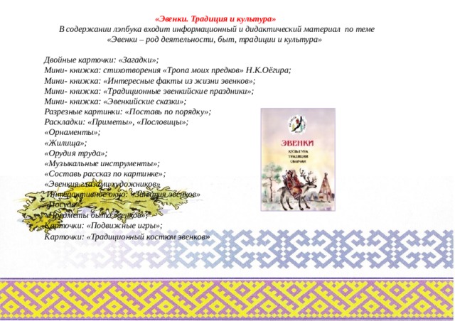 «Эвенки. Традиция и культура» В содержании лэпбука входит информационный и дидактический материал по теме «Эвенки – род деятельности, быт, традиции и культура»  Двойные карточки: «Загадки»; Мини- книжка: стихотворения «Тропа моих предков» Н.К.Оёгира; Мини- книжка: «Интересные факты из жизни эвенков»; Мини- книжка: «Традиционные эвенкийские праздники»; Мини- книжка: «Эвенкийские сказки»; Разрезные картинки: «Поставь по порядку»; Раскладки: «Приметы», «Пословицы»; «Орнаменты»; «Жилища»; «Орудия труда»; «Музыкальные инструменты»; «Составь рассказ по картинке»; «Эвенкия глазами художников»   Интерактивное окно: «Занятия эвенков» «Посуда»; «Предметы быта эвенков»; Карточки: «Подвижные игры»; Карточки: «Традиционный костюм эвенков » 