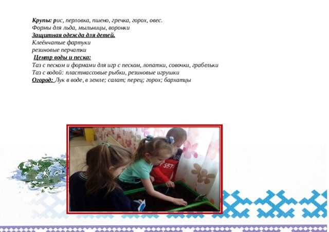 Крупы: р ис, перловка, пшено, гречка, горох, овес. Формы для льда, мыльницы, воронки Защитная одежда для детей. Клеёнчатые фартуки резиновые перчатки   Центр воды и песка: Таз с песком и формами для игр с песком, лопатки, совочки, грабельки Таз с водой: пластмассовые рыбки, резиновые игрушки Огород: Лук в воде, в земле; салат; перец; горох; бархатцы    