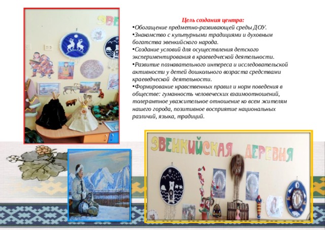 Цель создания центра:  Обогащение предметно-развивающей среды ДОУ. Знакомство с культурными традициями и духовным богатства эвенкийского народа. Создание условий для осуществления детского экспериментирования в краеведческой деятельности. Развитие познавательного интереса и исследовательской активности у детей дошкольного возраста средствами краеведческой деятельности. Формирование нравственных правил и норм поведения в обществе: гуманность человеческих взаимоотношений, толерантное уважительное отношение ко всем жителям нашего города, позитивное восприятие национальных различий, языка, традиций.  