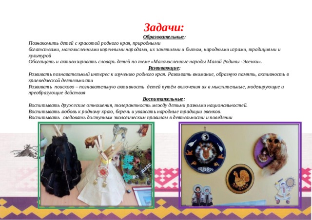 Задачи:  Образовательные : Познакомить детей с красотой родного края, природными богатствами, малочисленными коренными народами, их занятиями и бытом, народными играми, традициями и культурой Обогащать и активизировать словарь детей по теме «Малочисленные народы Малой Родины -Эвенки». Развивающие : Развивать познавательный интерес к изучению родного края. Развивать внимание, образную память, активность в краеведческой деятельности Развивать  поисково – познавательную активность  детей путём включения их в мыслительные, моделирующие и преобразующие действия Воспитательные : Воспитывать дружеские отношения, толерантность между детьми разными национальностей. Воспитывать любовь к родному краю, беречь и уважать народные традиции эвенков. Воспитывать  следовать доступным экологическим правилам в деятельности и поведении 