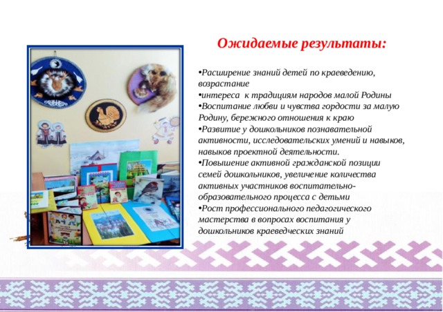 Ожидаемые результаты:  Расширение знаний детей по краеведению, возрастание интереса к традициям народов малой Родины Воспитание любви и чувства гордости за малую Родину, бережного отношения к краю Развитие у дошкольников познавательной активности, исследовательских умений и навыков, навыков проектной деятельности. Повышение активной гражданской позиции семей дошкольников, увеличение количества активных участников воспитательно- образовательного процесса с детьми Рост профессионального педагогического мастерства в вопросах воспитания у дошкольников краеведческих знаний 