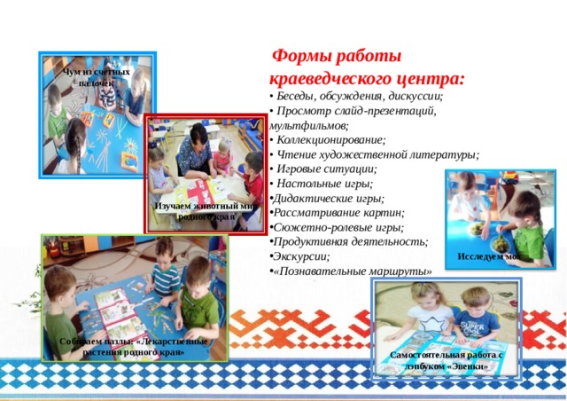  Формы работы краеведческого центра:  • Беседы, обсуждения, дискуссии;  • Просмотр слайд-презентаций, мультфильмов;   • Коллекционирование;  • Чтение художественной литературы;  • Игровые ситуации;   • Настольные игры;  Дидактические игры; Рассматривание картин; Сюжетно-ролевые игры;  Продуктивная деятельность;  Экскурсии; «Познавательные маршруты» Чум из счетных палочек Изучаем животный мир родного края Исследуем мох Собираем пазлы: «Лекарственные растения родного края» Самостоятельная работа с лэпбуком «Эвенки» 
