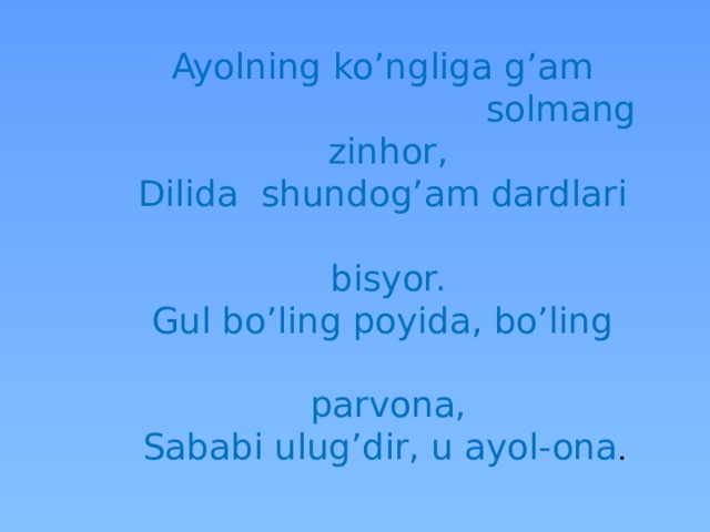 Ayolning ko’ngliga g’am  solmang zinhor,  Dilida shundog’am dardlari  bisyor.  Gul bo’ling poyida, bo’ling  parvona,  Sababi ulug’dir, u ayol-ona . 